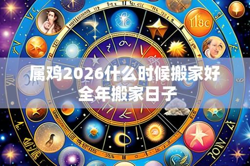 属鸡2026什么时候搬家好 全年搬家日子