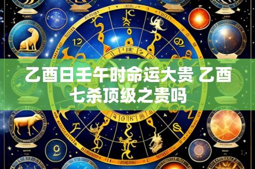乙酉日壬午时命运大贵 乙酉七杀顶级之贵吗