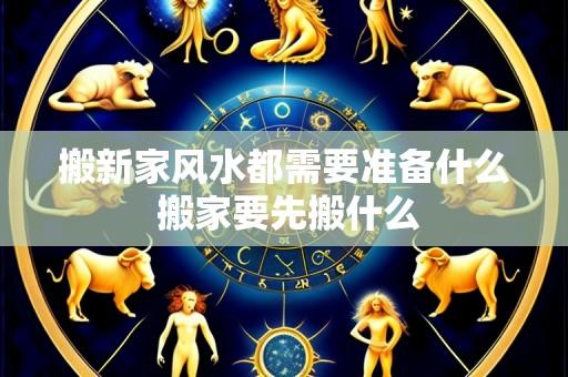 搬新家风水都需要准备什么 搬家要先搬什么