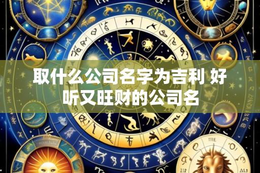 取什么公司名字为吉利 好听又旺财的公司名