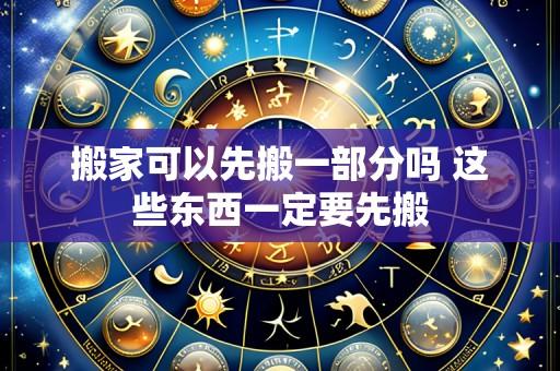 搬家可以先搬一部分吗 这些东西一定要先搬