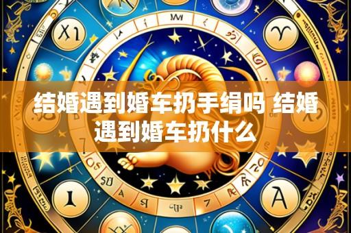 结婚遇到婚车扔手绢吗 结婚遇到婚车扔什么