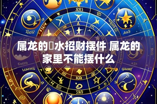 属龙的風水招财摆件 属龙的家里不能摆什么