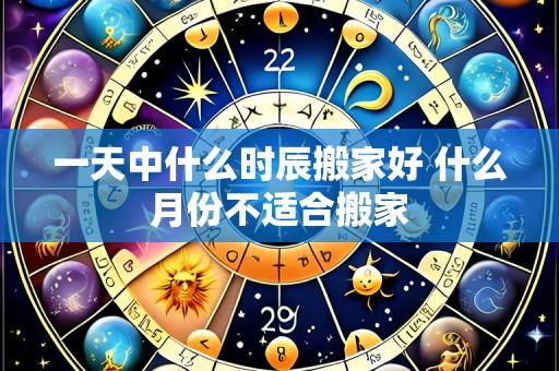 一天中什么时辰搬家好 什么月份不适合搬家