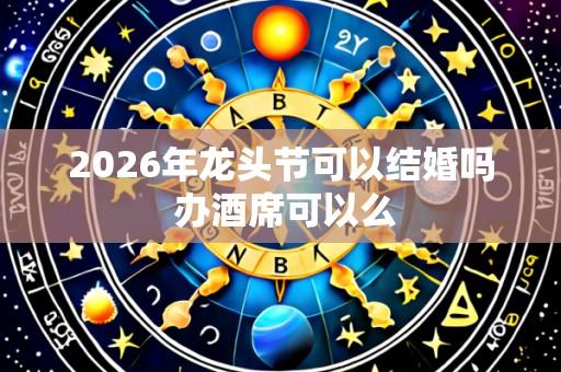 2026年龙头节可以结婚吗 办酒席可以么