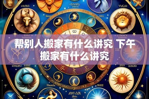 帮别人搬家有什么讲究 下午搬家有什么讲究