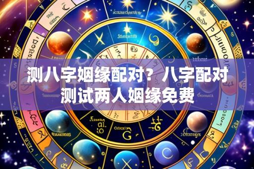 测八字姻缘配对?八字配对测试两人姻缘免费