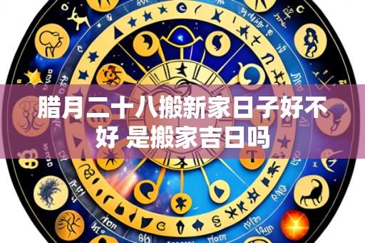 腊月二十八搬新家日子好不好 是搬家吉日吗