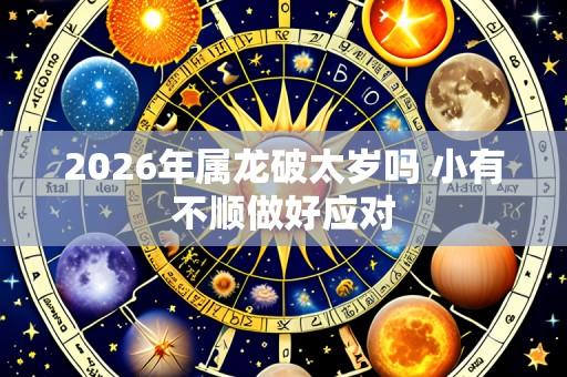2026年属龙破太岁吗 小有不顺做好应对