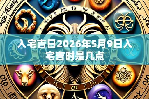 入宅吉日2026年5月9日入宅吉时是几点