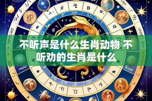 不听声是什么生肖动物 不听劝的生肖是什么