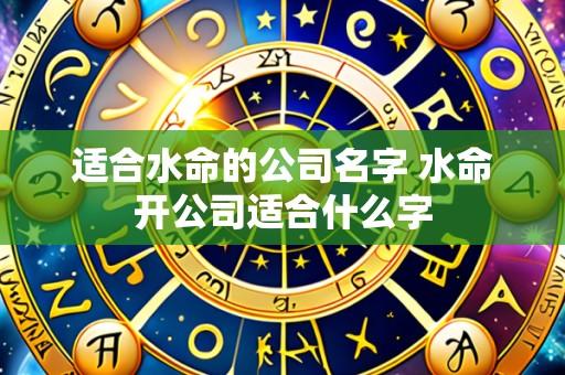 适合水命的公司名字 水命开公司适合什么字