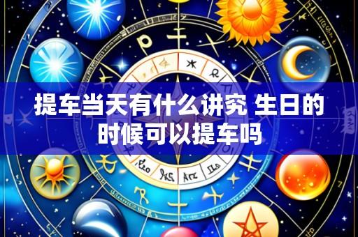 提车当天有什么讲究 生日的时候可以提车吗