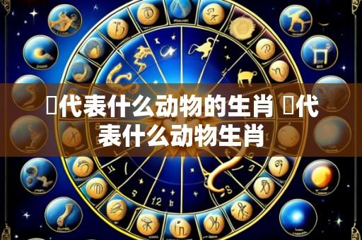 洷代表什么动物的生肖 莯代表什么动物生肖