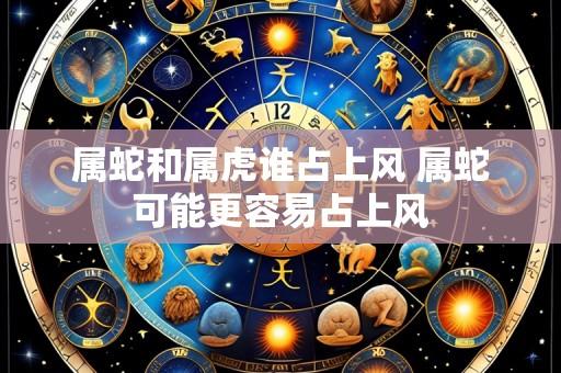 属蛇和属虎谁占上风 属蛇可能更容易占上风
