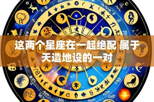 这两个星座在一起绝配 属于天造地设的一对
