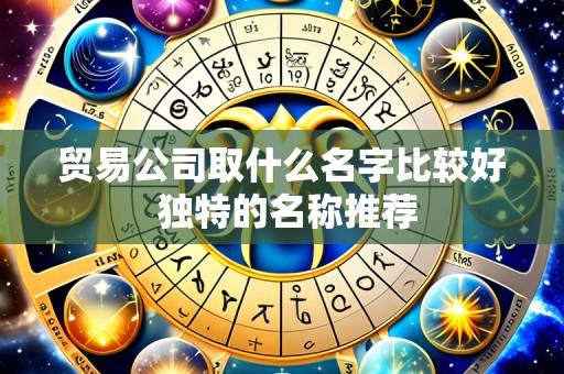 贸易公司取什么名字比较好 独特的名称推荐