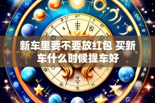 新车里要不要放红包 买新车什么时候提车好