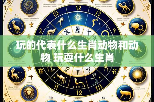 玩的代表什么生肖动物和动物 玩耍什么生肖