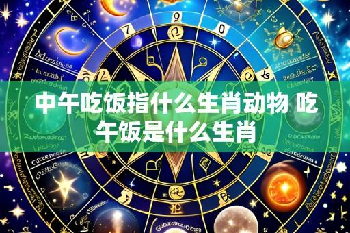 中午吃饭指什么生肖动物 吃午饭是什么生肖