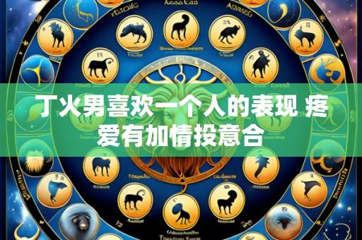 丁火男喜欢一个人的表现 疼爱有加情投意合