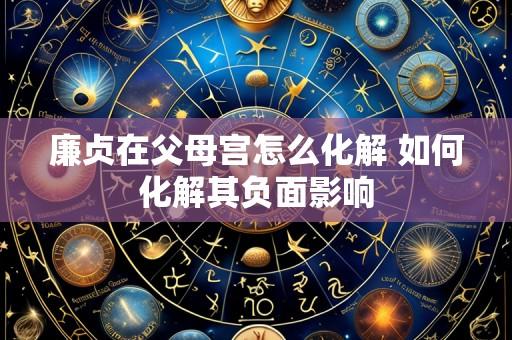廉贞在父母宫怎么化解 如何化解其负面影响