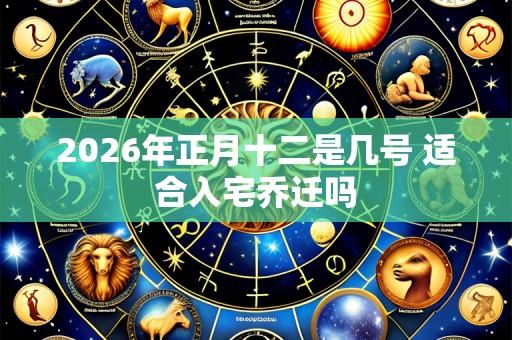 2026年正月十二是几号 适合入宅乔迁吗