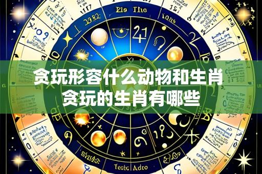 贪玩形容什么动物和生肖 贪玩的生肖有哪些