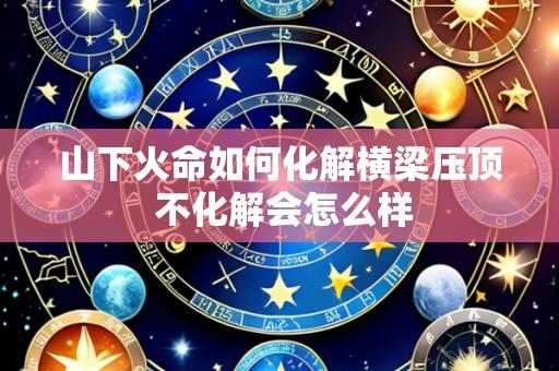 山下火命如何化解横梁压顶 不化解会怎么样