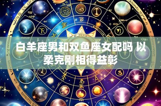 白羊座男和双鱼座女配吗 以柔克刚相得益彰