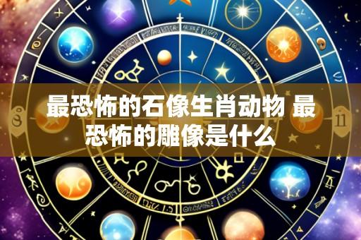 最恐怖的石像生肖动物 最恐怖的雕像是什么