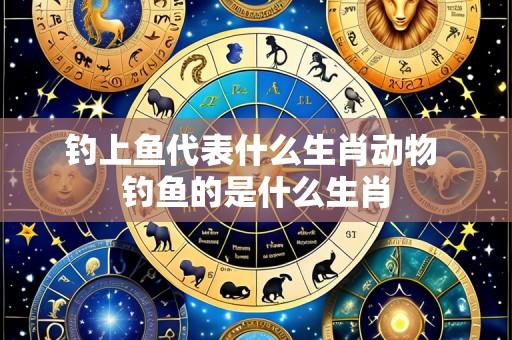 钓上鱼代表什么生肖动物 钓鱼的是什么生肖