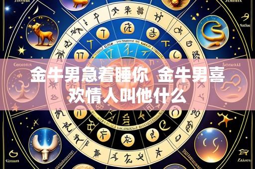 金牛男急着睡你 金牛男喜欢情人叫他什么