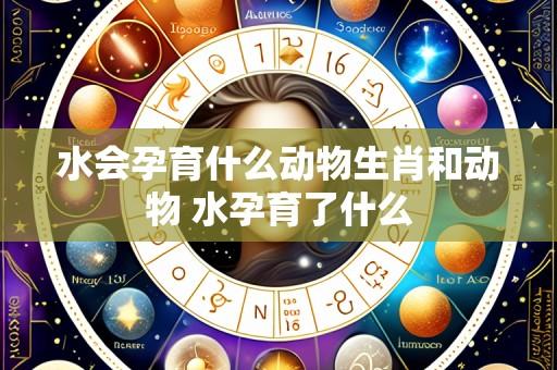 水会孕育什么动物生肖和动物 水孕育了什么