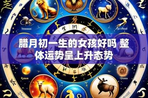 腊月初一生的女孩好吗 整体运势呈上升态势