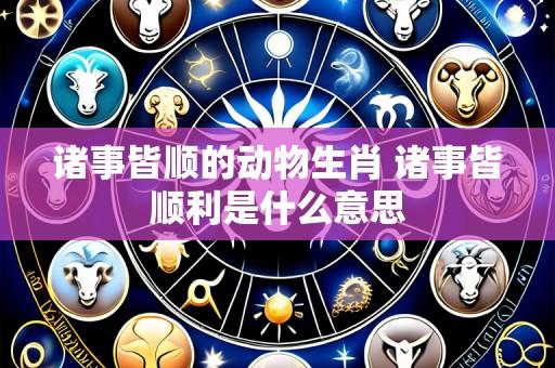 诸事皆顺的动物生肖 诸事皆顺利是什么意思