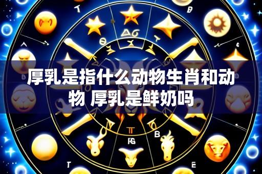 厚乳是指什么动物生肖和动物 厚乳是鲜奶吗