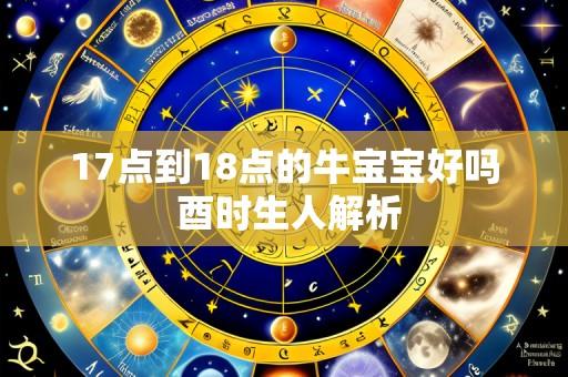 17点到18点的牛宝宝好吗 酉时生人解析