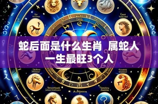 蛇后面是什么生肖  属蛇人一生最旺3个人