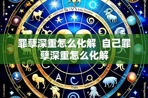 罪孽深重怎么化解 自己罪孽深重怎么化解