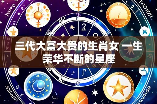 三代大富大贵的生肖女 一生荣华不断的星座