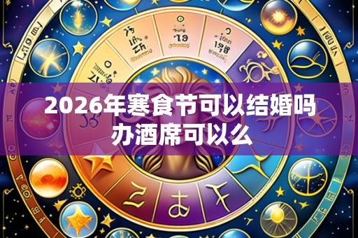 2026年寒食节可以结婚吗 办酒席可以么