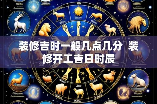 装修吉时一般几点几分 装修开工吉日时辰