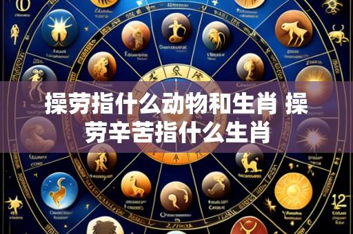 操劳指什么动物和生肖 操劳辛苦指什么生肖