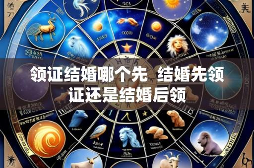 领证结婚哪个先  结婚先领证还是结婚后领