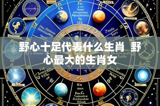 野心十足代表什么生肖 野心最大的生肖女