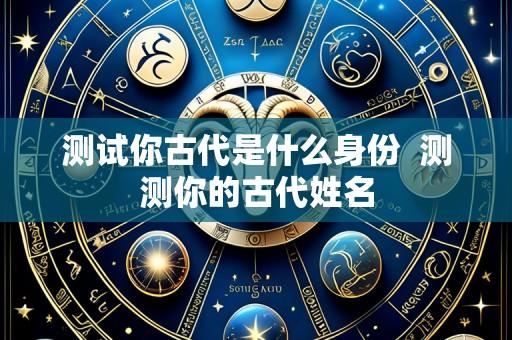 测试你古代是什么身份  测测你的古代姓名