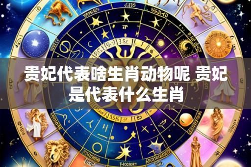 贵妃代表啥生肖动物呢 贵妃是代表什么生肖