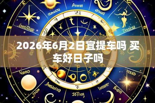 2026年6月2日宜提车吗 买车好日子吗