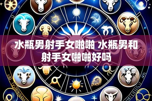 水瓶男射手女啪啪 水瓶男和射手女啪啪好吗